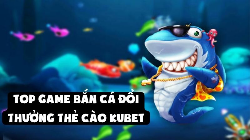 Trải Nghiệm Top Game Bắn Cá Đổi Thưởng Thẻ Cào Tại Kubet